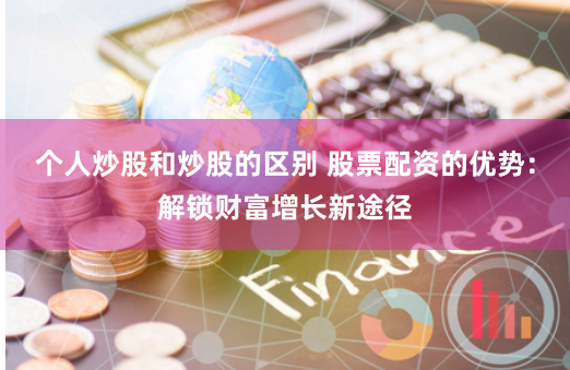 个人炒股和炒股的区别 股票配资的优势：解锁财富增长新途径