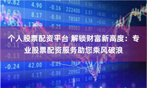 个人股票配资平台 解锁财富新高度：专业股票配资服务助您乘风破浪
